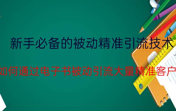 新手必备的被动精准引流技术 如何通过电子书被动引流大量精准客户？